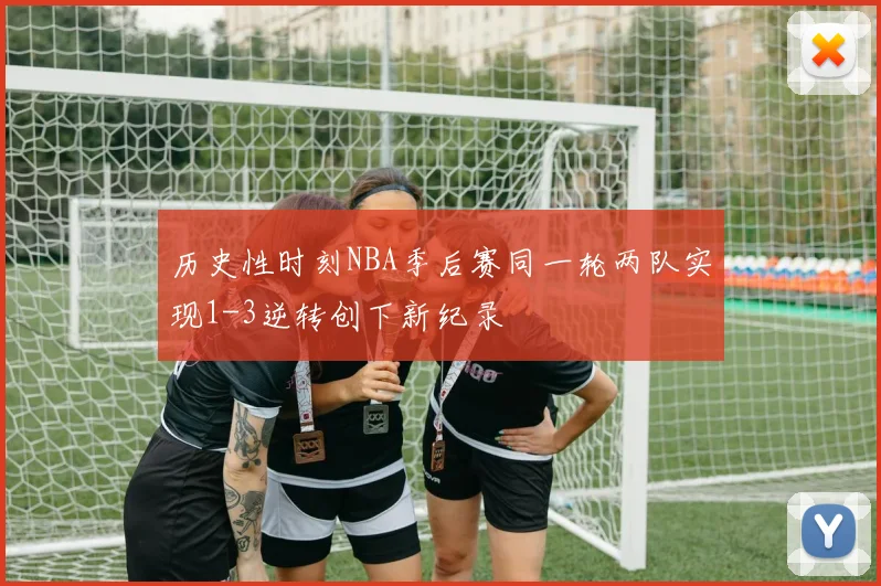 历史性时刻NBA季后赛同一轮两队实现1-3逆转创下新纪录