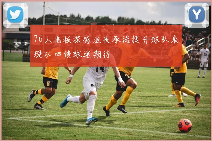 76人老板深感沮丧承诺提升球队表现以回馈球迷期待