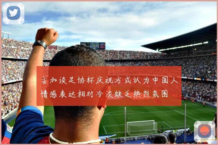 古加谈足协杯庆祝方式认为中国人情感表达相对冷淡缺乏热烈氛围