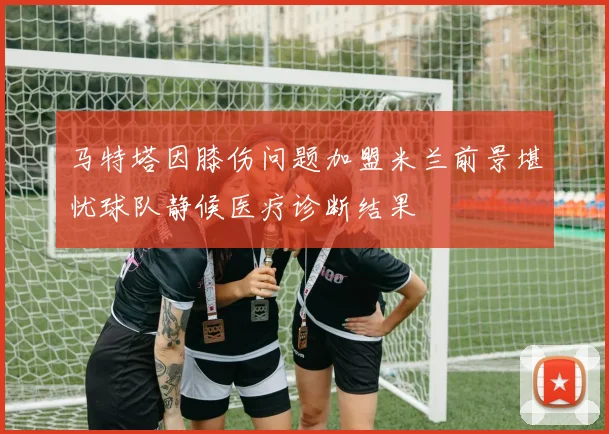 马特塔因膝伤问题加盟米兰前景堪忧球队静候医疗诊断结果