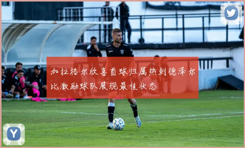 加拉格尔欣喜首球归属热刺德泽尔比激励球队展现最佳状态