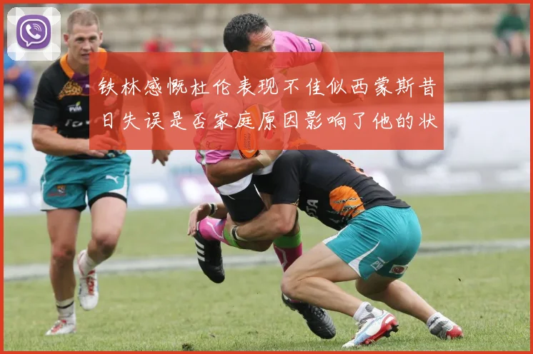 铁林感慨杜伦表现不佳似西蒙斯昔日失误是否家庭原因影响了他的状态
