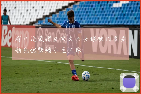 海牛逆袭得分宋文杰头球破门国安领先优势缩小至三球