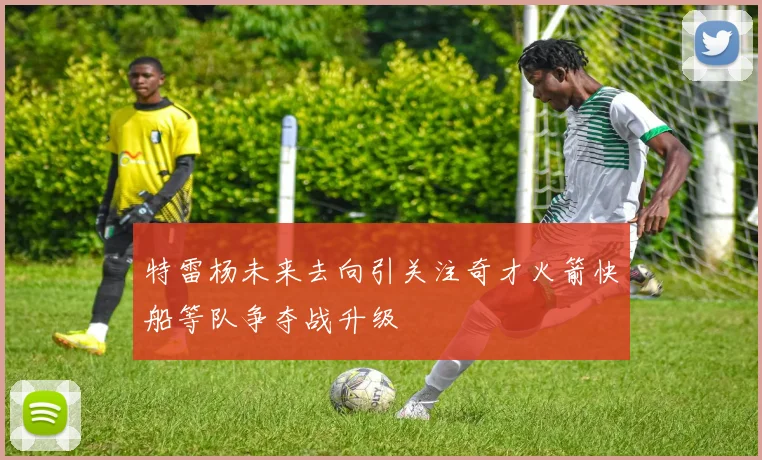 特雷杨未来去向引关注奇才火箭快船等队争夺战升级