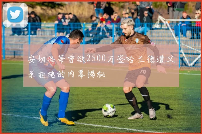 安切洛蒂曾欲2500万签哈兰德遭父亲拒绝的内幕揭秘