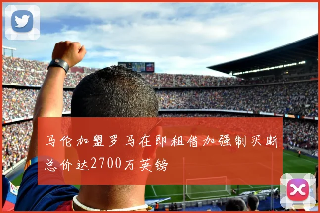 马伦加盟罗马在即租借加强制买断总价达2700万英镑