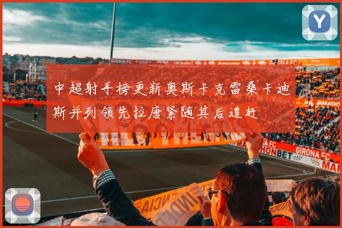中超射手榜更新奥斯卡克雷桑卡迪斯并列领先拉唐紧随其后追赶