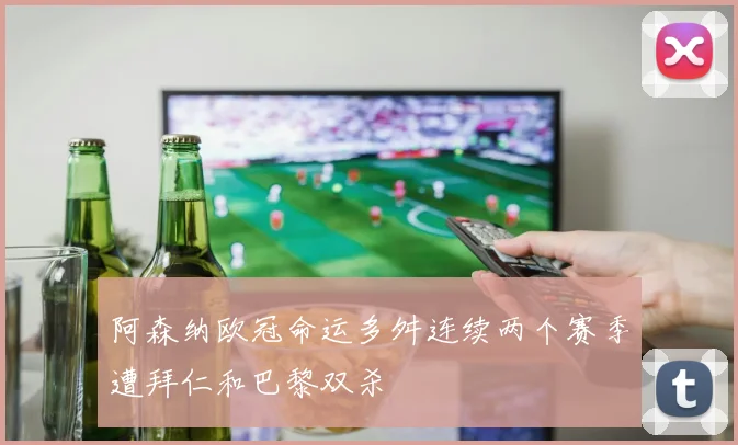 阿森纳欧冠命运多舛连续两个赛季遭拜仁和巴黎双杀