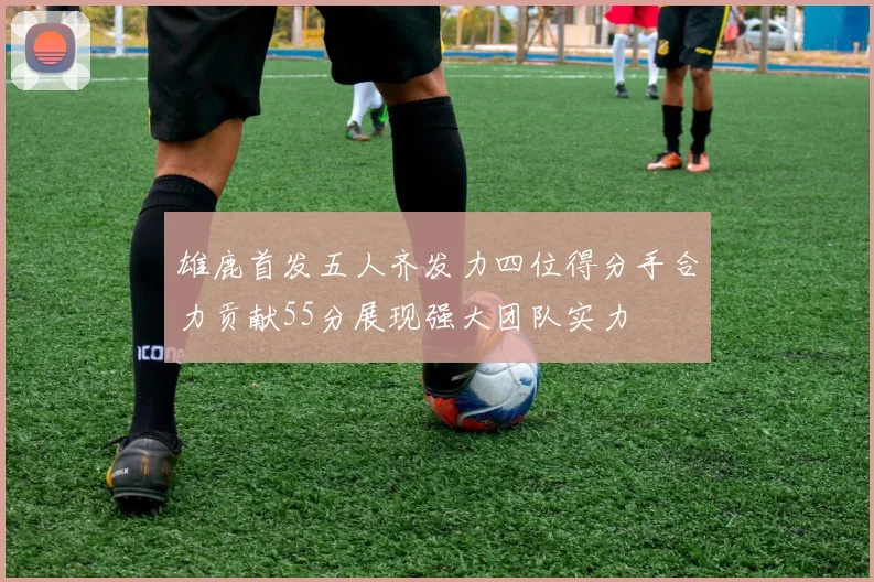 雄鹿首发五人齐发力四位得分手合力贡献55分展现强大团队实力