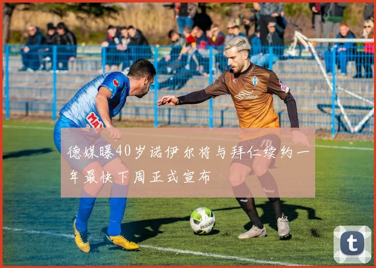 德媒曝40岁诺伊尔将与拜仁续约一年最快下周正式宣布