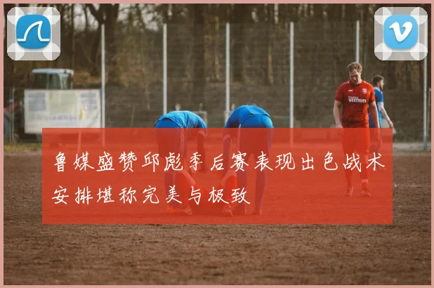 鲁媒盛赞邱彪季后赛表现出色战术安排堪称完美与极致