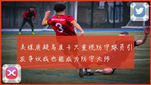 美媒质疑乌度卡只重视防守球员引发争议我也能成为防守大师